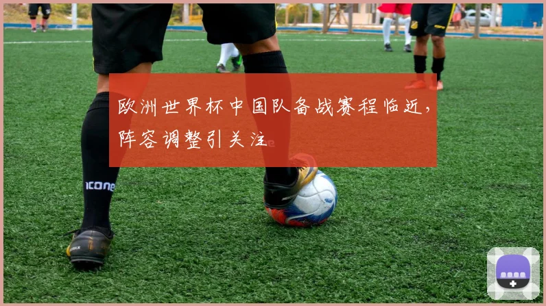 欧洲世界杯中国队备战赛程临近，阵容调整引关注