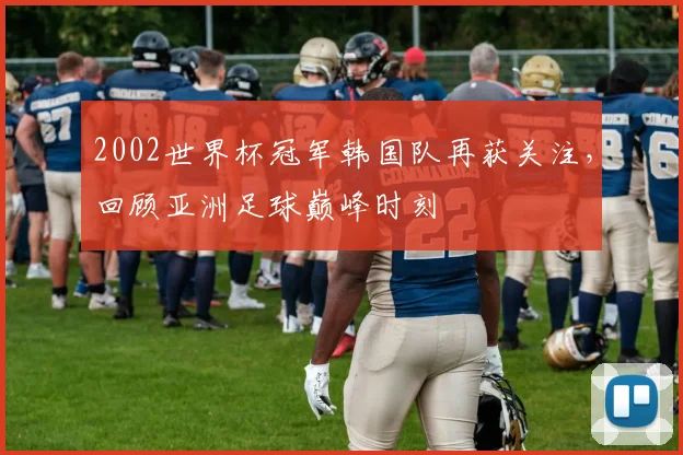 2002世界杯冠军韩国队再获关注，回顾亚洲足球巅峰时刻