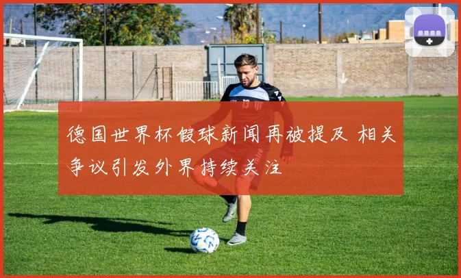 德国世界杯假球新闻再被提及 相关争议引发外界持续关注
