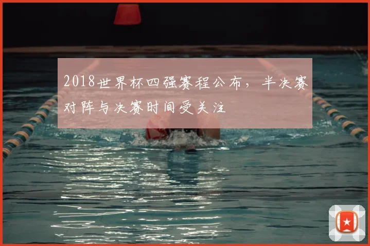 2018世界杯四强赛程公布，半决赛对阵与决赛时间受关注